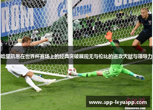 哈里凯恩在世界杯赛场上的经典突破展现无与伦比的进攻天赋与领导力