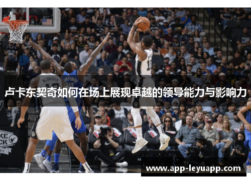 卢卡东契奇如何在场上展现卓越的领导能力与影响力 卢卡东契奇如何在场上展现卓越的领导能力与影响力