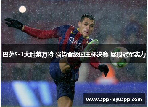 巴萨5-1大胜莱万特 强势晋级国王杯决赛 展现冠军实力 巴萨5-1大胜莱万特 强势晋级国王杯决赛 展现冠军实力