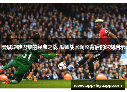 曼城逆转巴黎的经典之战 瓜帅战术调整背后的深刻启示 曼城逆转巴黎的经典之战 瓜帅战术调整背后的深刻启示