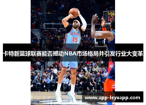 卡特新篮球联赛能否撼动NBA市场格局并引发行业大变革