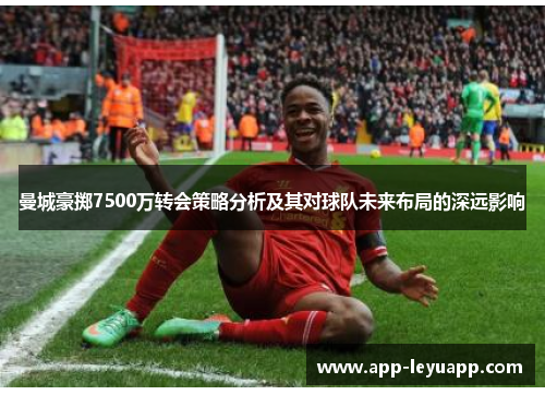 曼城豪掷7500万转会策略分析及其对球队未来布局的深远影响